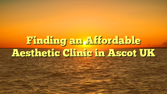 Finding an Affordable Aesthetic Clinic in Ascot UK