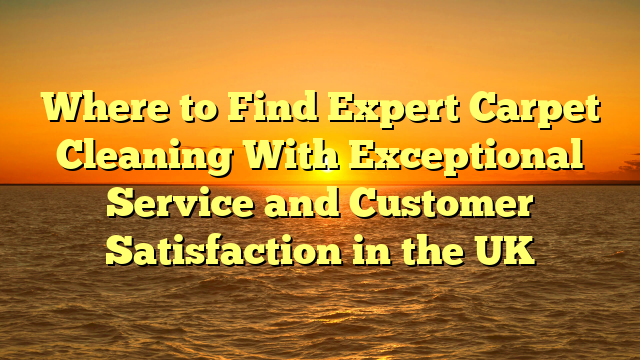 Where to Find Expert Carpet Cleaning With Exceptional Service and Customer Satisfaction in the UK